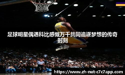 足球明星偶遇科比感慨万千共同追逐梦想的传奇时刻 足球明星偶遇科比感慨万千共同追逐梦想的传奇时刻
